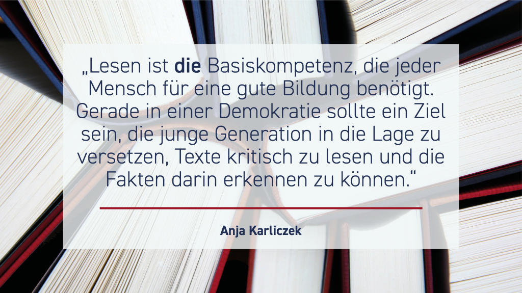 Bildungsministerin Anja Karliczek: „Lesen ist die Basiskompetenz, die jeder Mensch für eine gute Bildung benötigt. Gerade in einer Demokratie sollte ein Ziel sein, die junge Generation in die Lage zu versetzen, Texte kritisch lesen und die Fakten darin erkennen zu können.“